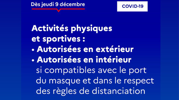 Dès jeudi 9/12 : Activités physiques et sportives : autorisées en extérieur et en intérieur si compatibles avec le port du masque et dans le respect des règles de distanciation.